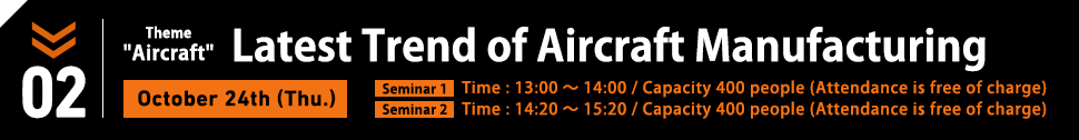 October 24th (Thu.) Theme:Aircraft. Latest Trend of Aircraft Manufacturing. / Seminar1 Time : 13:00～14:00/ Capacity 400 people (Attendance is free of charge) / Seminar2 Time : 14:20～15:20/ Capacity 400 people (Attendance is free of charge)