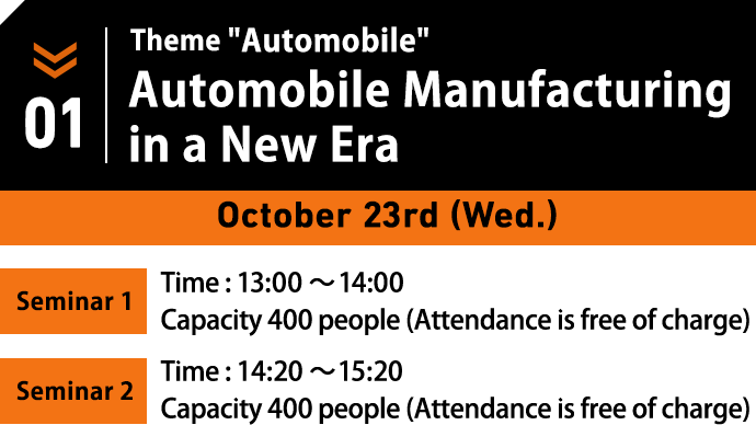 October 23rd(Wed.) Theme:Automobile. Automobile Manufacturing in a New Era. / Seminar1 Time : 13:00～14:00/ Capacity 400 people (Attendance is free of charge) / Seminar2 Time : 14:20～15:20/ Capacity 400 people (Attendance is free of charge)