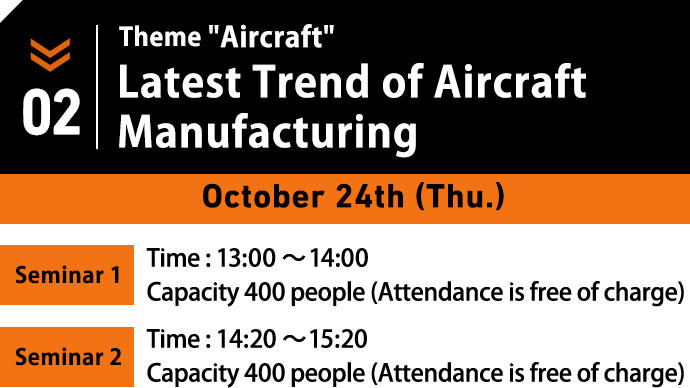 October 24th (Thu.) Theme:Aircraft. Latest Trend of Aircraft Manufacturing. / Seminar1 Time : 13:00～14:00/ Capacity 400 people (Attendance is free of charge) / Seminar2 Time : 14:20～15:20/ Capacity 400 people (Attendance is free of charge)
