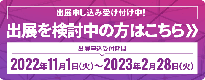 【出展申込受け付け開始】2022年11月1日（火） 【出展申込締め切り】2023年2月28日（火）