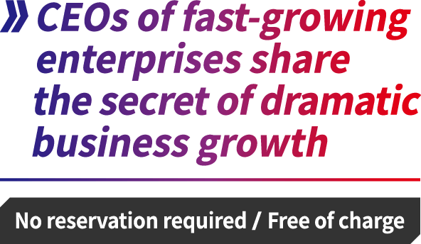 CEOs of fast-growing enterprises share the secret of dramatic business growth [No reservation required / Free of charge]