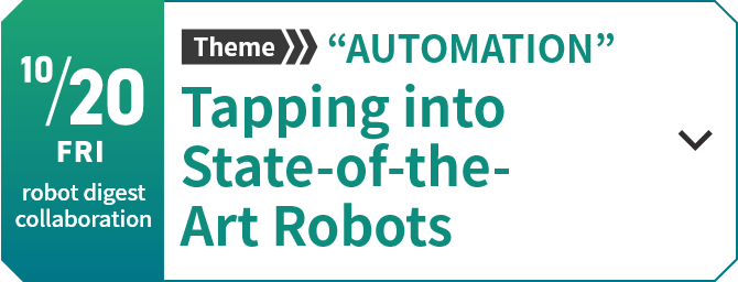 10/20　 Theme “AUTOMATION”　Tapping into State-of-the-Art Robots[Learn more]
