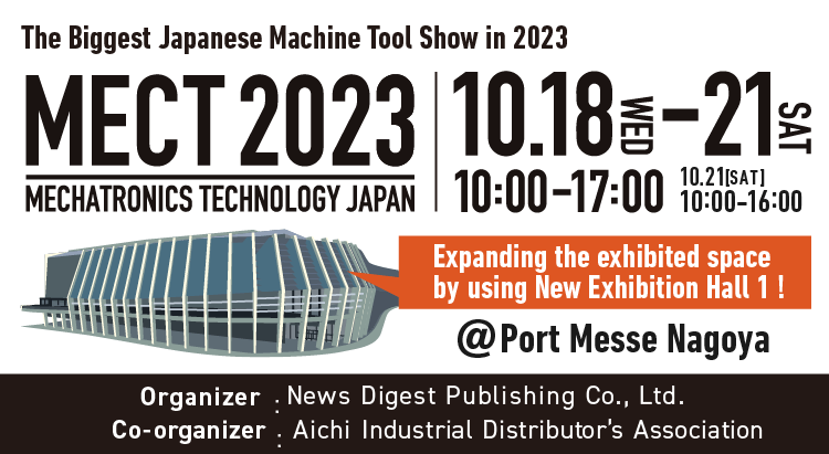 The Biggest Japanese Machine Tool Show in 2023 MECT2023／10.18 WED～10.21 SAT, 10：00～17：00※10/21 10:00～16:00／Venue：Port Messe Nagoya／Organizer：News Digest Publishing Co., Ltd.／Co-organizer：Aichi Industrial Distributor's Association