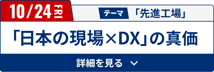 10/24（金）テーマ「先進工場」　「日本の現場✕DX」の真価[詳細を見る]
