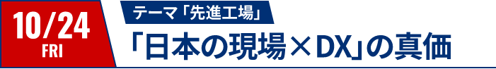 10/24（金）テーマ：先進工場｜「日本の現場✕DX」の真価